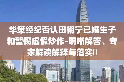華策經(jīng)紀否認田栩?qū)幰鸦樯雍途杼摷俪醋?明晰解答、專家解讀解釋與落實?