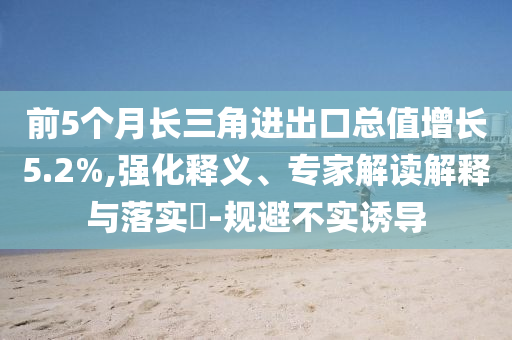 前5個月長三角進出口總值增長5.2%,強化釋義、專家解讀解釋與落實?-規(guī)避不實誘導(dǎo)