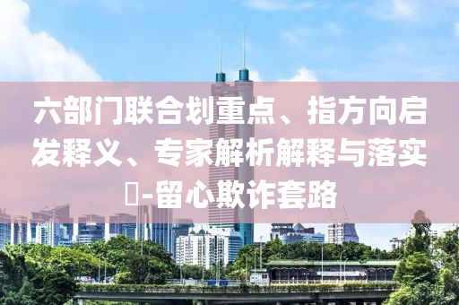 六部門聯(lián)合劃重點、指方向啟發(fā)釋義、專家解析解釋與落實?-留心欺詐套路