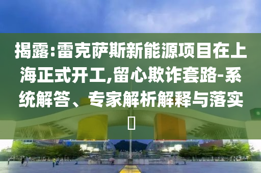 揭露:雷克薩斯新能源項目在上海正式開工,留心欺詐套路-系統(tǒng)解答、專家解析解釋與落實?