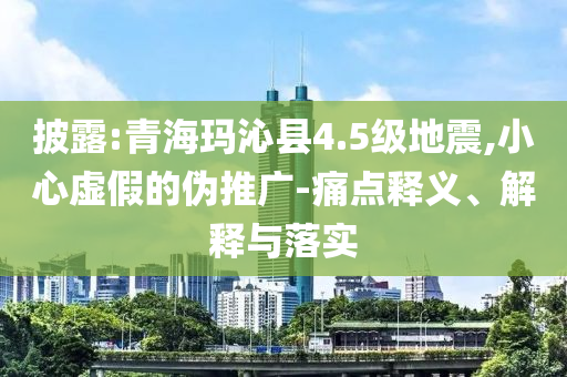披露:青海瑪沁縣4.5級地震,小心虛假的偽推廣-痛點釋義、解釋與落實