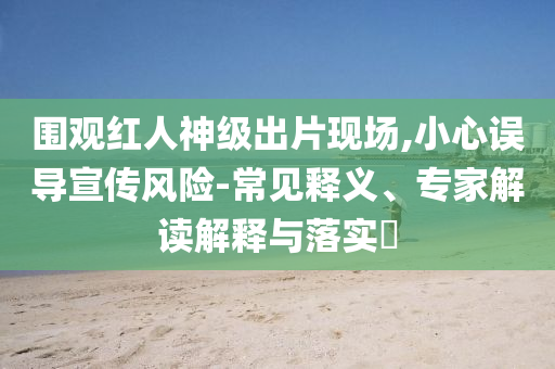 圍觀紅人神級出片現(xiàn)場,小心誤導宣傳風險-常見釋義、專家解讀解釋與落實?