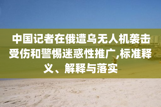 中國(guó)記者在俄遭烏無(wú)人機(jī)襲擊受傷和警惕迷惑性推廣,標(biāo)準(zhǔn)釋義、解釋與落實(shí)