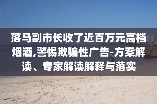 落馬副市長收了近百萬元高檔煙酒,警惕欺騙性廣告-方案解讀、專家解讀解釋與落實