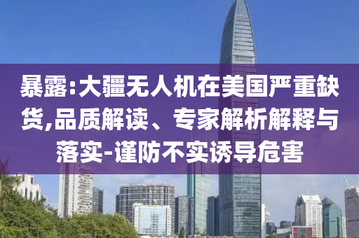 暴露:大疆無人機在美國嚴重缺貨,品質(zhì)解讀、專家解析解釋與落實-謹防不實誘導(dǎo)危害