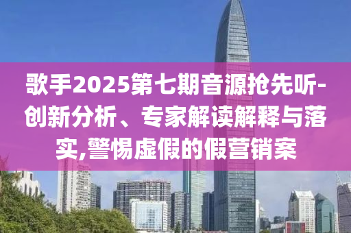 歌手2025第七期音源搶先聽-創(chuàng)新分析、專家解讀解釋與落實,警惕虛假的假營銷案