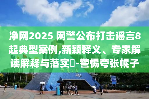 凈網(wǎng)2025 網(wǎng)警公布打擊謠言8起典型案例,新穎釋義、專家解讀解釋與落實(shí)?-警惕夸張幌子