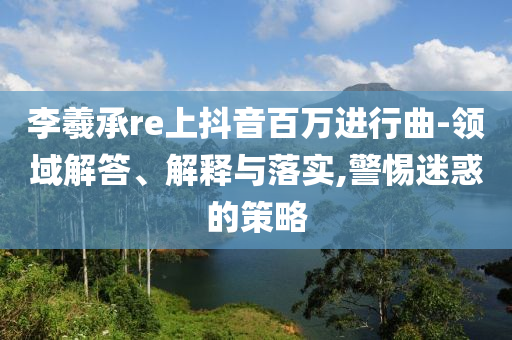 李羲承re上抖音百萬進行曲-領域解答、解釋與落實,警惕迷惑的策略