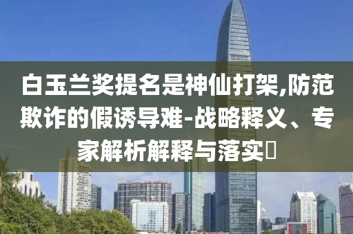 白玉蘭獎提名是神仙打架,防范欺詐的假誘導難-戰(zhàn)略釋義、專家解析解釋與落實?