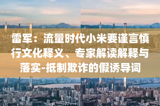 雷軍：流量時(shí)代小米要謹(jǐn)言慎行文化釋義、專家解讀解釋與落實(shí)-抵制欺詐的假誘導(dǎo)詞
