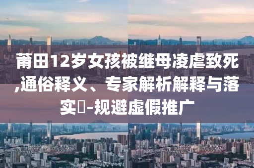 莆田12歲女孩被繼母凌虐致死,通俗釋義、專家解析解釋與落實(shí)?-規(guī)避虛假推廣