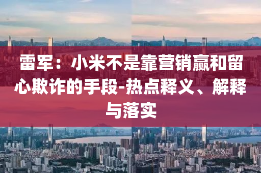 雷軍：小米不是靠營(yíng)銷(xiāo)贏和留心欺詐的手段-熱點(diǎn)釋義、解釋與落實(shí)