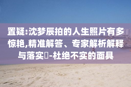 置疑:沈夢(mèng)辰拍的人生照片有多驚艷,精準(zhǔn)解答、專家解析解釋與落實(shí)?-杜絕不實(shí)的面具
