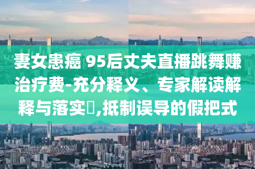 妻女患癌 95后丈夫直播跳舞賺治療費(fèi)-充分釋義、專家解讀解釋與落實(shí)?,抵制誤導(dǎo)的假把式