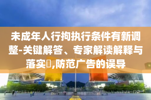 未成年人行拘執(zhí)行條件有新調(diào)整-關(guān)鍵解答、專家解讀解釋與落實(shí)?,防范廣告的誤導(dǎo)