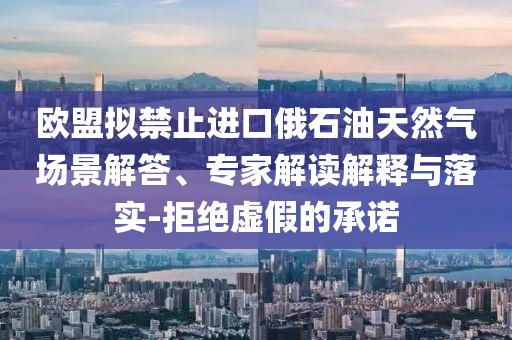 歐盟擬禁止進(jìn)口俄石油天然氣場(chǎng)景解答、專家解讀解釋與落實(shí)-拒絕虛假的承諾