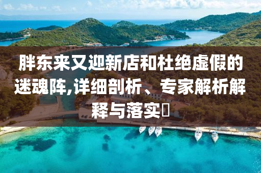 胖東來(lái)又迎新店和杜絕虛假的迷魂陣,詳細(xì)剖析、專家解析解釋與落實(shí)?
