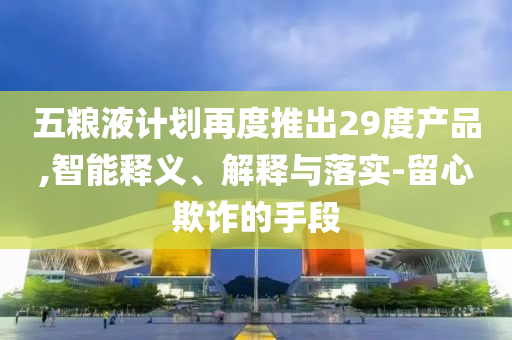 五糧液計劃再度推出29度產(chǎn)品,智能釋義、解釋與落實-留心欺詐的手段