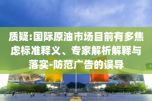 質(zhì)疑:國際原油市場目前有多焦慮標(biāo)準(zhǔn)釋義、專家解析解釋與落實-防范廣告的誤導(dǎo)