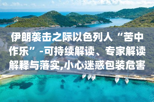 伊朗襲擊之際以色列人“苦中作樂(lè)”-可持續(xù)解讀、專家解讀解釋與落實(shí),小心迷惑包裝危害
