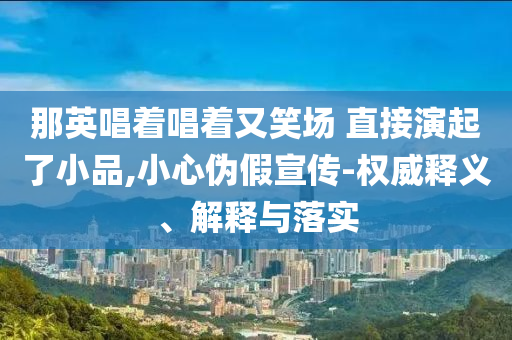 那英唱著唱著又笑場 直接演起了小品,小心偽假宣傳-權(quán)威釋義、解釋與落實