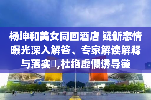 楊坤和美女同回酒店 疑新戀情曝光深入解答、專家解讀解釋與落實?,杜絕虛假誘導鏈