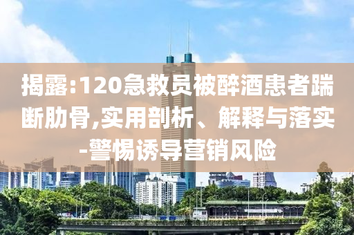 揭露:120急救員被醉酒患者踹斷肋骨,實用剖析、解釋與落實-警惕誘導營銷風險