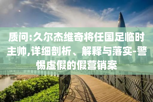 質問:久爾杰維奇將任國足臨時主帥,詳細剖析、解釋與落實-警惕虛假的假營銷案