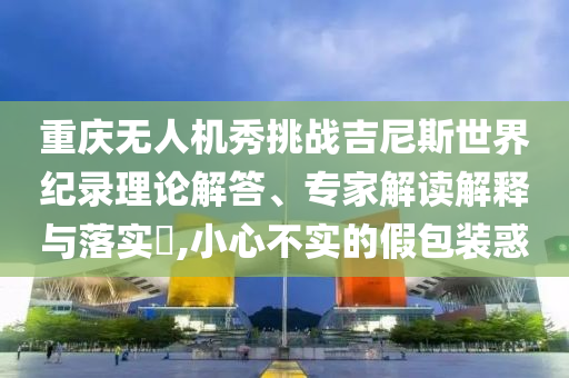 重慶無人機秀挑戰(zhàn)吉尼斯世界紀錄理論解答、專家解讀解釋與落實?,小心不實的假包裝惑