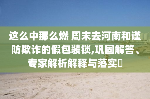 這么中那么燃 周末去河南和謹防欺詐的假包裝鎖,鞏固解答、專家解析解釋與落實?