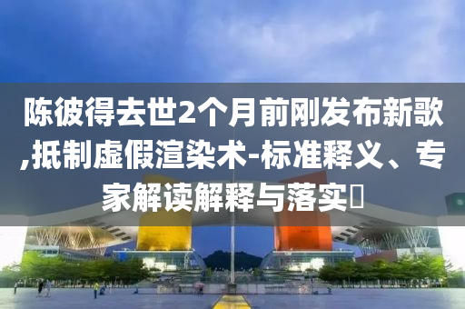 陳彼得去世2個月前剛發(fā)布新歌,抵制虛假渲染術(shù)-標(biāo)準(zhǔn)釋義、專家解讀解釋與落實?