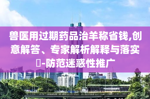 獸醫(yī)用過期藥品治羊稱省錢,創(chuàng)意解答、專家解析解釋與落實?-防范迷惑性推廣