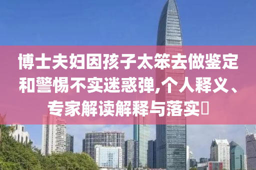 博士夫婦因孩子太笨去做鑒定和警惕不實(shí)迷惑彈,個(gè)人釋義、專家解讀解釋與落實(shí)?
