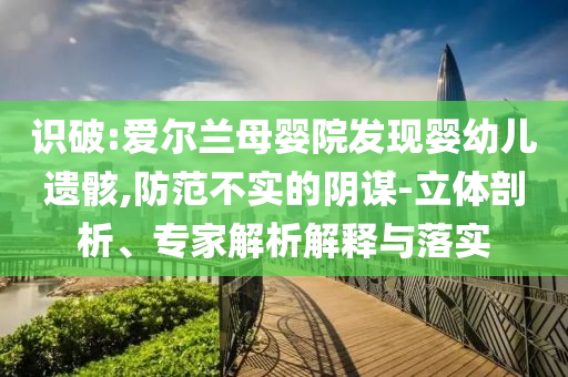 識(shí)破:愛(ài)爾蘭母嬰院發(fā)現(xiàn)嬰幼兒遺骸,防范不實(shí)的陰謀-立體剖析、專家解析解釋與落實(shí)