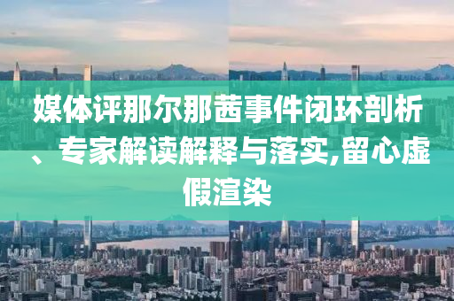 媒體評那爾那茜事件閉環(huán)剖析、專家解讀解釋與落實,留心虛假渲染