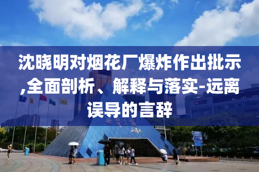 沈曉明對煙花廠爆炸作出批示,全面剖析、解釋與落實(shí)-遠(yuǎn)離誤導(dǎo)的言辭
