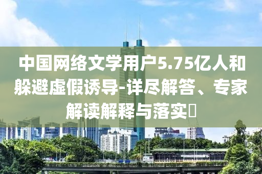 中國網(wǎng)絡文學用戶5.75億人和躲避虛假誘導-詳盡解答、專家解讀解釋與落實?