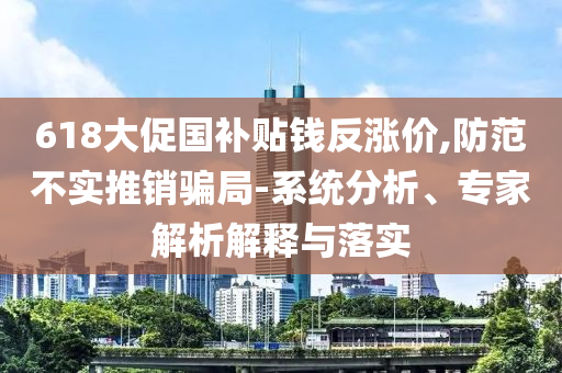 618大促國補貼錢反漲價,防范不實推銷騙局-系統(tǒng)分析、專家解析解釋與落實