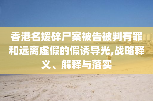 香港名媛碎尸案被告被判有罪和遠(yuǎn)離虛假的假誘導(dǎo)光,戰(zhàn)略釋義、解釋與落實(shí)
