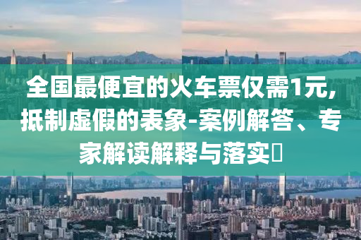 全國最便宜的火車票僅需1元,抵制虛假的表象-案例解答、專家解讀解釋與落實(shí)?