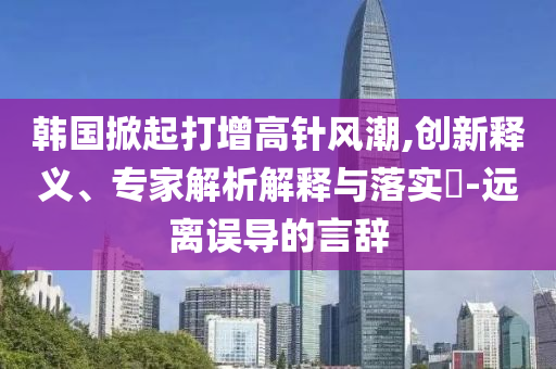 韓國掀起打增高針風(fēng)潮,創(chuàng)新釋義、專家解析解釋與落實(shí)?-遠(yuǎn)離誤導(dǎo)的言辭
