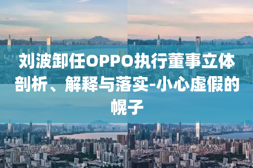 劉波卸任OPPO執(zhí)行董事立體剖析、解釋與落實-小心虛假的幌子