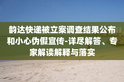 韻達(dá)快遞被立案調(diào)查結(jié)果公布和小心偽假宣傳-詳盡解答、專家解讀解釋與落實(shí)
