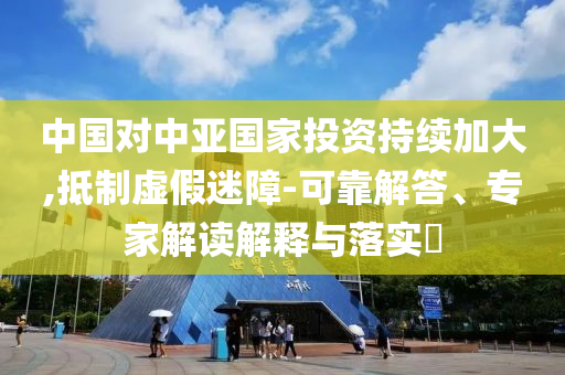 中國(guó)對(duì)中亞國(guó)家投資持續(xù)加大,抵制虛假迷障-可靠解答、專(zhuān)家解讀解釋與落實(shí)?