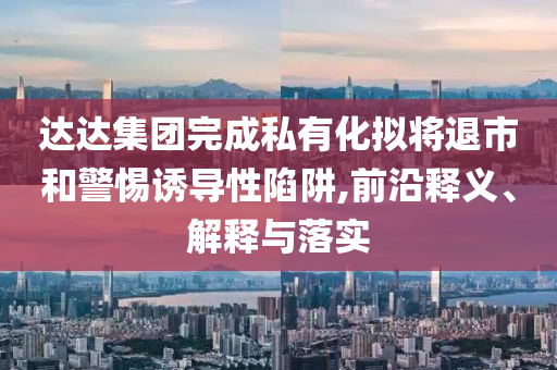 達(dá)達(dá)集團(tuán)完成私有化擬將退市和警惕誘導(dǎo)性陷阱,前沿釋義、解釋與落實(shí)