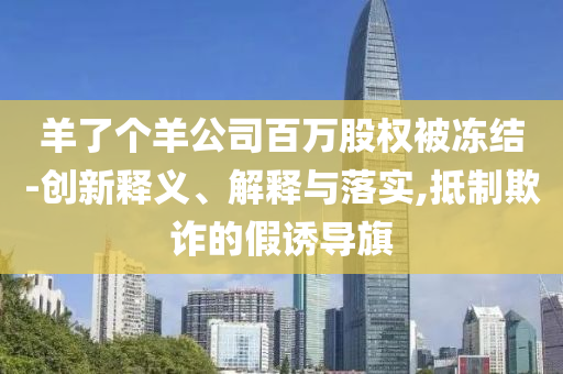 羊了個(gè)羊公司百萬(wàn)股權(quán)被凍結(jié)-創(chuàng)新釋義、解釋與落實(shí),抵制欺詐的假誘導(dǎo)旗