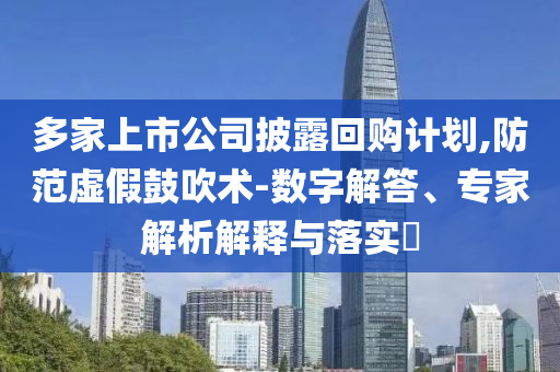 多家上市公司披露回購(gòu)計(jì)劃,防范虛假鼓吹術(shù)-數(shù)字解答、專(zhuān)家解析解釋與落實(shí)?