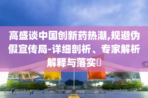 高盛談中國(guó)創(chuàng)新藥熱潮,規(guī)避偽假宣傳局-詳細(xì)剖析、專(zhuān)家解析解釋與落實(shí)?