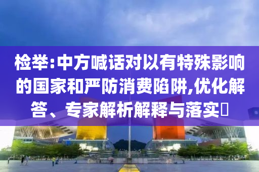 檢舉:中方喊話對以有特殊影響的國家和嚴防消費陷阱,優(yōu)化解答、專家解析解釋與落實?