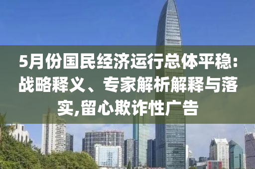 5月份國民經(jīng)濟運行總體平穩(wěn):戰(zhàn)略釋義、專家解析解釋與落實,留心欺詐性廣告